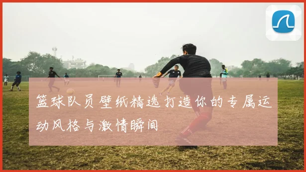 篮球队员壁纸精选打造你的专属运动风格与激情瞬间