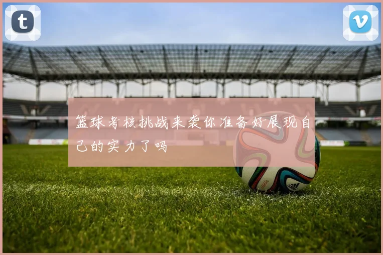 篮球考核挑战来袭你准备好展现自己的实力了吗
