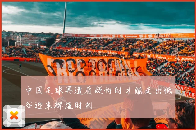 中国足球再遭质疑何时才能走出低谷迎来辉煌时刻